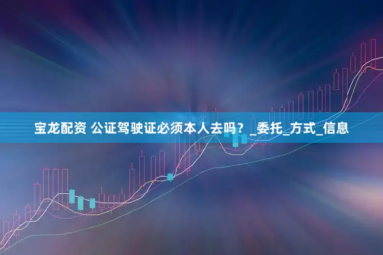 宝龙配资 公证驾驶证必须本人去吗？_委托_方式_信息