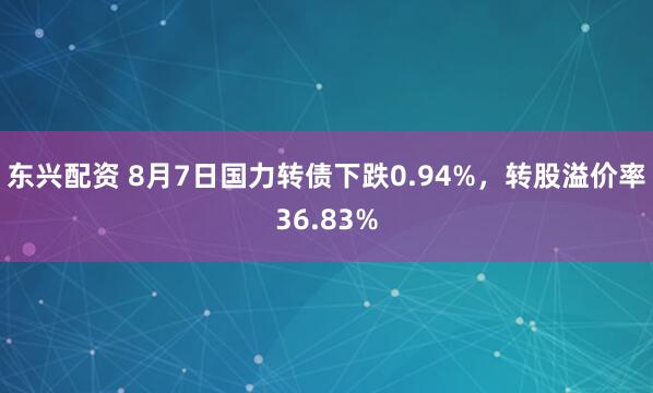 东兴配资 8月7日国力转债下跌0.94%，转股溢价率36.83%