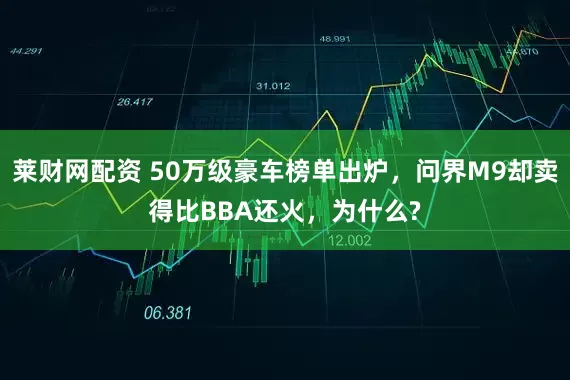 莱财网配资 50万级豪车榜单出炉，问界M9却卖得比BBA还火，为什么?
