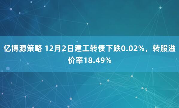 亿博源策略 12月2日建工转债下跌0.02%，转股溢价率18.49%