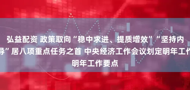 弘益配资 政策取向“稳中求进、提质增效”“坚持内需主导”居八项重点任务之首 中央经济工作会议划定明年工作要点