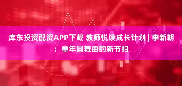 库东投资配资APP下载 教师悦读成长计划 | 李新朝：童年圆舞曲的新节拍