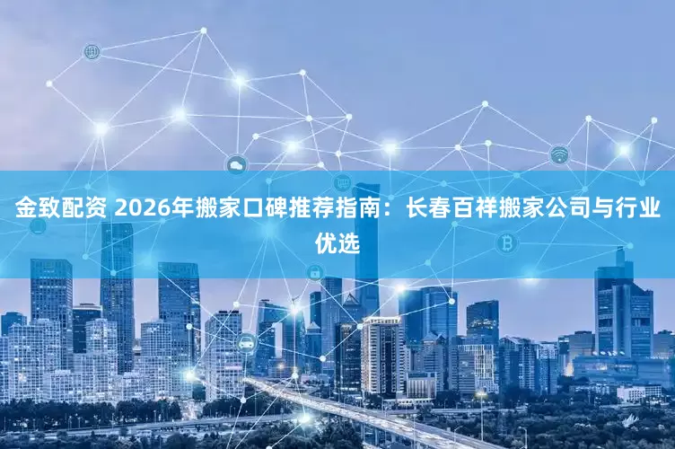 金致配资 2026年搬家口碑推荐指南：长春百祥搬家公司与行业优选
